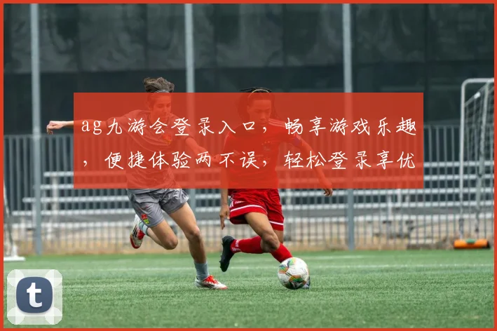 ag九游会登录入口，畅享游戏乐趣，便捷体验两不误，轻松登录享优惠