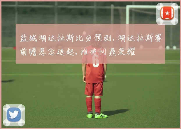 盐城湖达拉斯比分预测,湖达拉斯赛前瞻悬念迭起,谁将问鼎荣耀