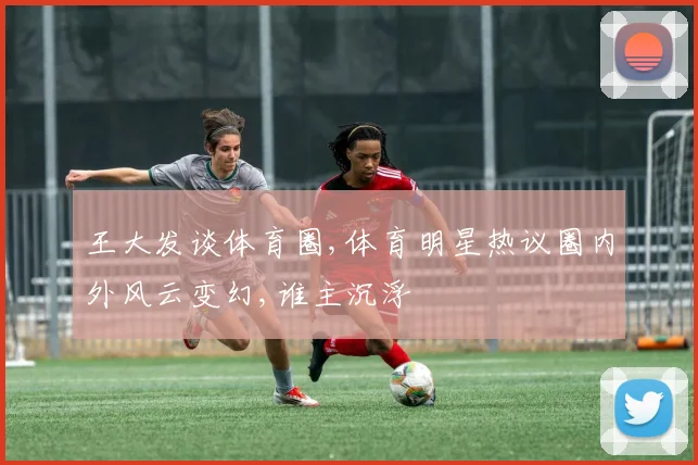 王大发谈体育圈,体育明星热议圈内外风云变幻,谁主沉浮
